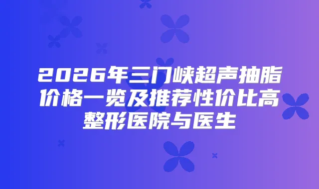 2026年三门峡超声抽脂价格一览及推荐性价比高整形医院与医生