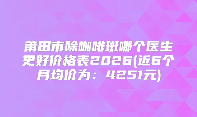 莆田市除咖啡斑哪个医生更好价格表2026(近6个月均价为：4251元)