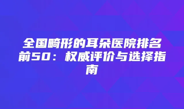 全国畸形的耳朵医院排名前50:评价与选择指南