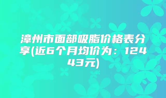 漳州市面部吸脂价格表分享(近6个月均价为：12443元)