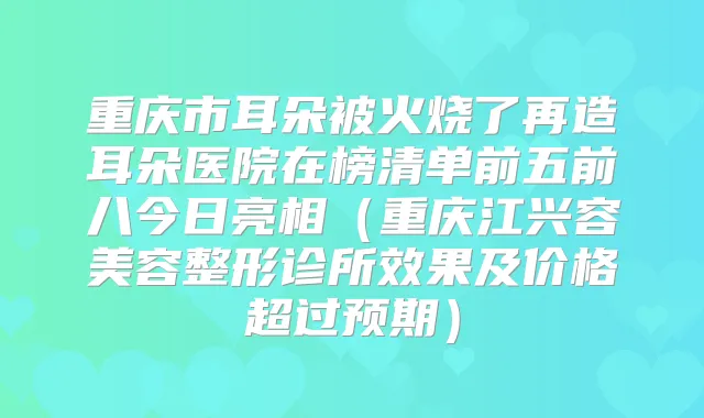 重庆市耳朵被火烧了再造耳朵医院在榜清单前五前八今日亮相（重庆江兴容美容整形诊所效果及价格超过预期）