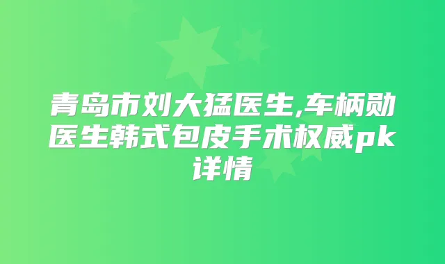 青岛市刘大猛医生,车柄勋医生韩式包皮手术pk详情