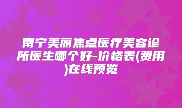 南宁美丽焦点医疗美容诊所医生哪个好-价格表(费用)在线预览