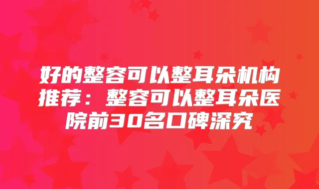 好的整容可以整耳朵机构推荐:整容可以整耳朵医院前30名口碑深究