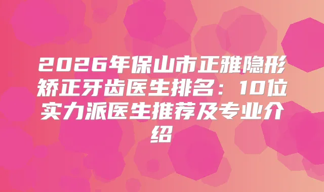 2026年保山市正雅隐形矫正牙齿医生排名:10位实力派医生推荐及专业介绍