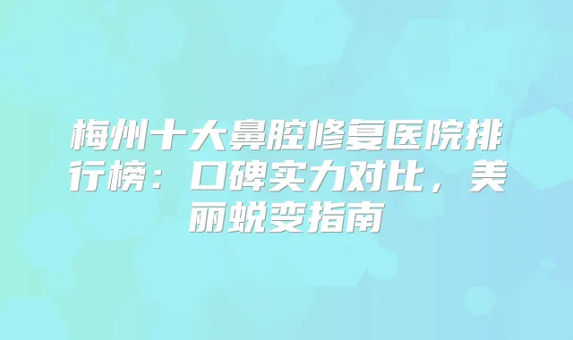 梅州十大鼻腔修复医院排行榜：口碑实力对比，美丽蜕变指南