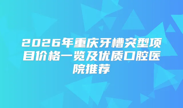 2026年重庆牙槽突型项目价格一览及优质口腔医院推荐