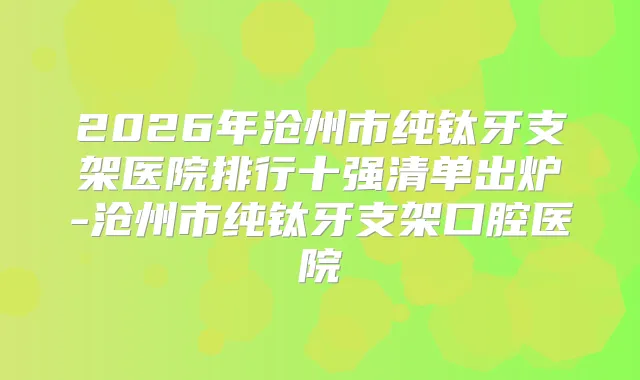 2026年沧州市纯钛牙支架医院排行十强清单出炉-沧州市纯钛牙支架口腔医院