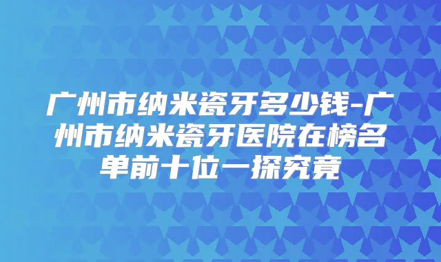 广州市纳米瓷牙多少钱-广州市纳米瓷牙医院在榜名单前十位一探究竟