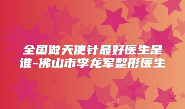 全国做天使针好医生是谁-佛山市李龙军整形医生