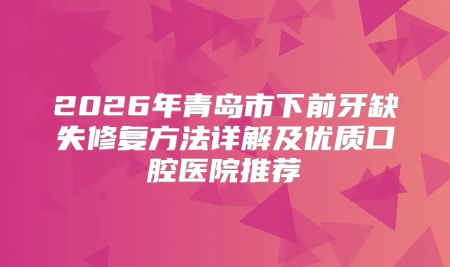 2026年青岛市下前牙缺失修复方法详解及优质口腔医院推荐