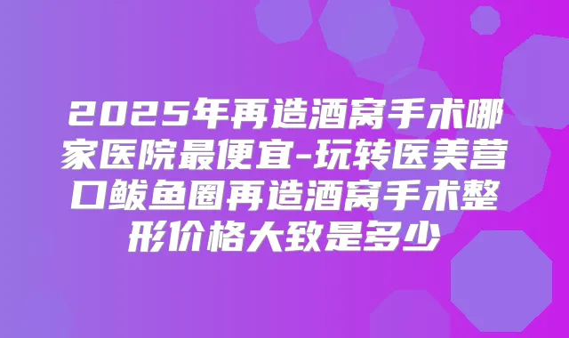 2025年再造酒窝手术哪家医院便宜-玩转医美营口鲅鱼圈再造酒窝手术整形价格大致是多少