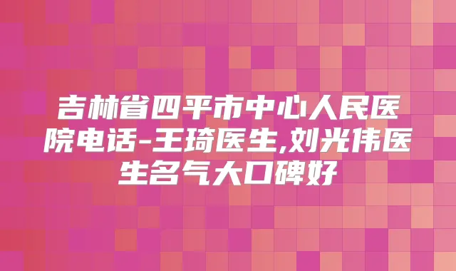 吉林省四平市中心人民医院电话-王琦医生,刘光伟医生名气大口碑好