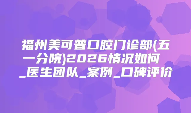 福州美可普口腔门诊部(五一分院)2026情况如何 _医生团队_案例_口碑评价