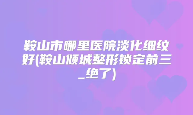鞍山市哪里医院淡化细纹好(鞍山倾城整形锁定前三_绝了)