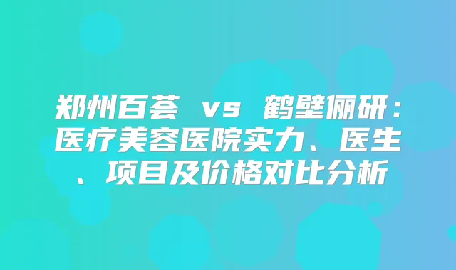 郑州百荟 vs 鹤壁俪研：医疗美容医院实力、医生、项目及价格对比分析