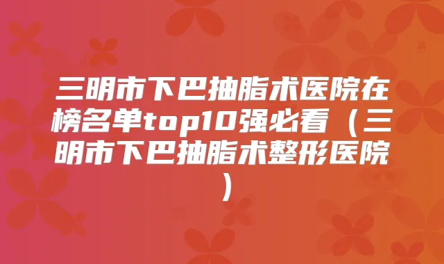 三明市下巴抽脂术医院在榜名单top10强必看（三明市下巴抽脂术整形医院）