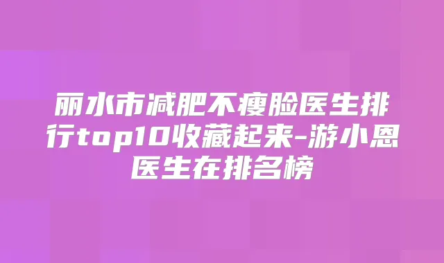 丽水市减肥不瘦脸医生排行top10收藏起来-游小恩医生在排名榜