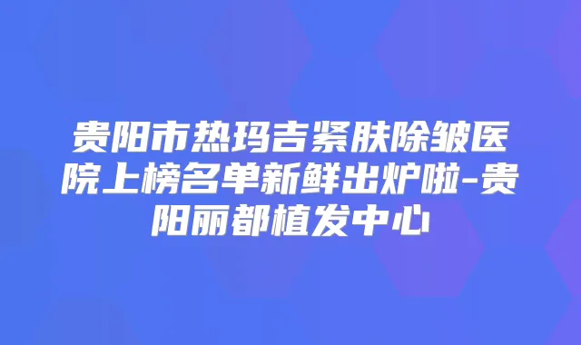 贵阳市热玛吉紧肤除皱医院上榜名单新鲜出炉啦-贵阳丽都植发中心