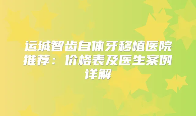 运城智齿自体牙移植医院推荐:价格表及医生案例详解