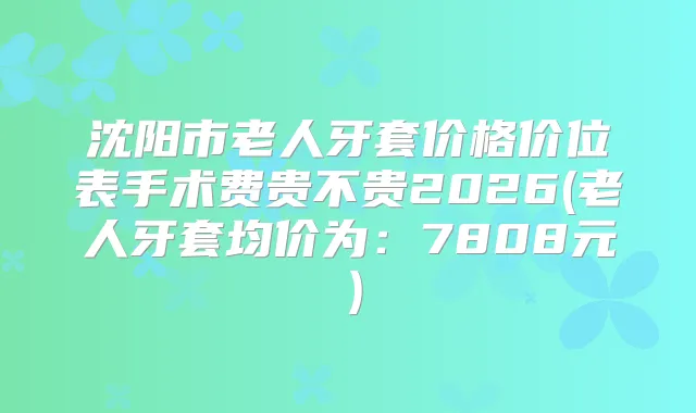 沈阳市老人牙套价格价位表手术费贵不贵2026(老人牙套均价为：7808元）