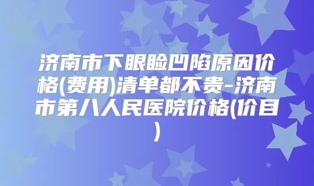济南市下眼睑凹陷原因价格(费用)清单都不贵-济南市第八人民医院价格(价目)