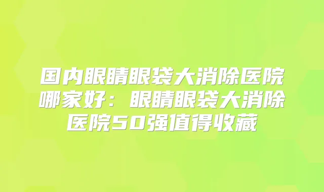 国内眼睛眼袋大消除医院哪家好：眼睛眼袋大消除医院50强值得收藏