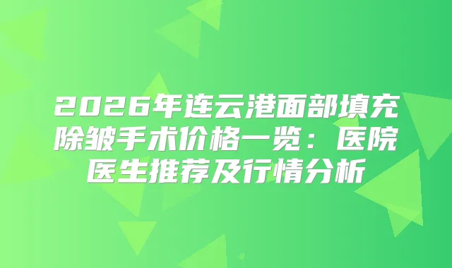 2026年连云港面部填充除皱手术价格一览：医院医生推荐及行情分析