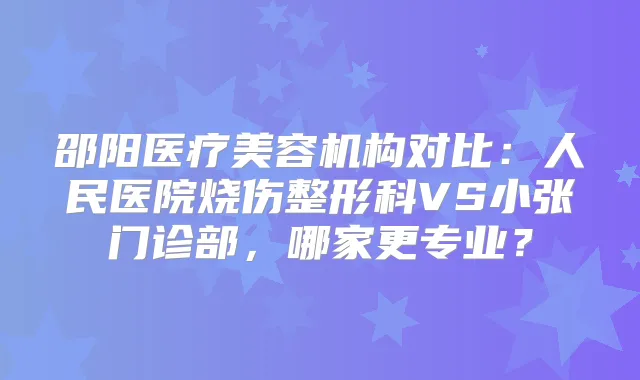 邵阳医疗美容机构对比：人民医院烧伤整形科VS小张门诊部，哪家更专业？