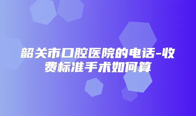 韶关市口腔医院的电话-收费标准手术如何算