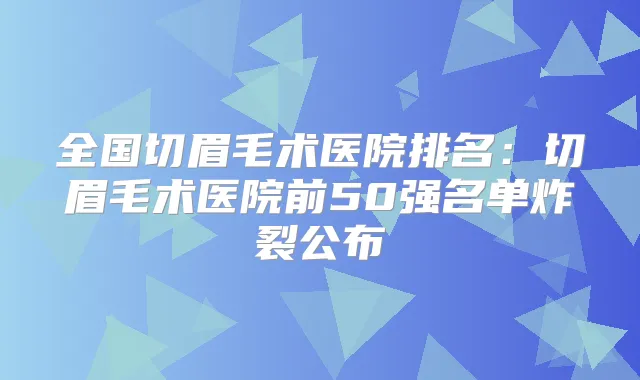 全国切眉毛术医院排名：切眉毛术医院前50强名单炸裂公布