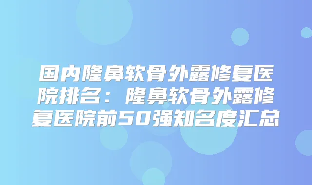 国内隆鼻软骨外露修复医院排名：隆鼻软骨外露修复医院前50强知名度汇总