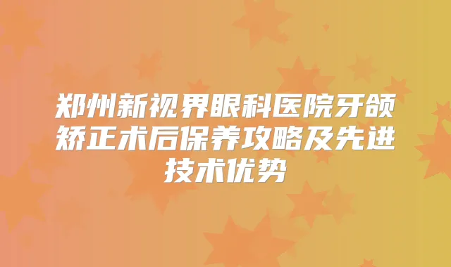郑州新视界眼科医院牙颌矫正术后保养攻略及先进技术优势