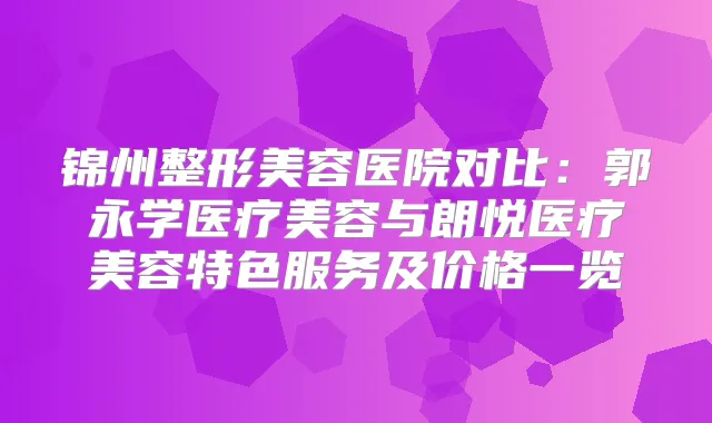 锦州整形美容医院对比：郭永学医疗美容与朗悦医疗美容特色服务及价格一览