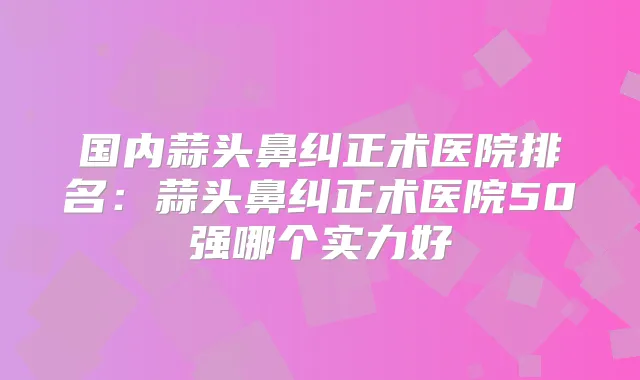 国内蒜头鼻纠正术医院排名：蒜头鼻纠正术医院50强哪个实力好
