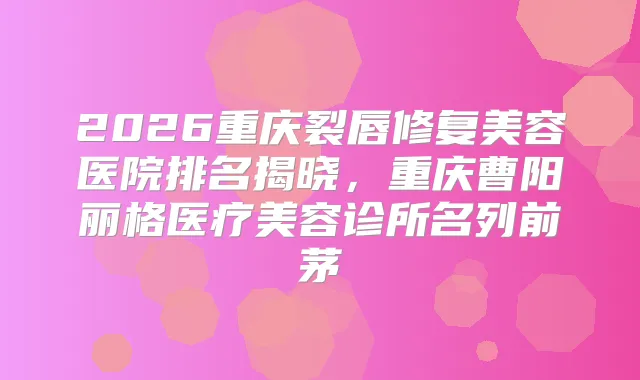 2026重庆裂唇修复美容医院排名揭晓，重庆曹阳丽格医疗美容诊所名列前茅