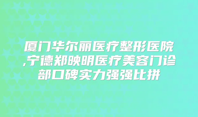 厦门华尔丽医疗整形医院,宁德郑映明医疗美容门诊部口碑实力强强比拼