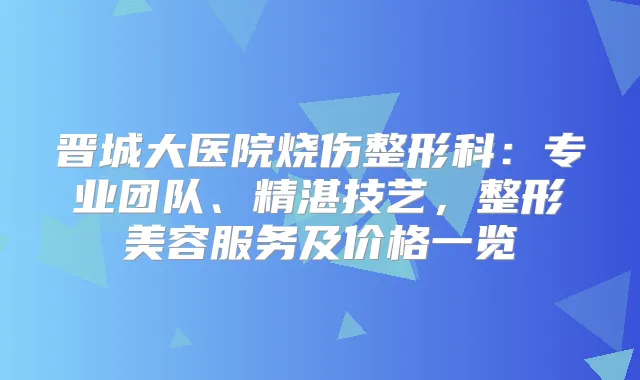 晋城大医院烧伤整形科：专业团队、精湛技艺，整形美容服务及价格一览