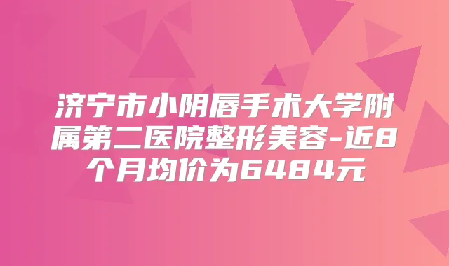 济宁市小阴唇手术大学附属第二医院整形美容-近8个月均价为6484元
