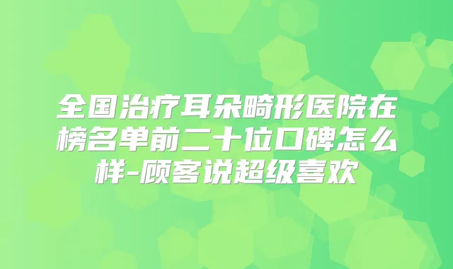 全国耳朵畸形医院在榜名单前二十位口碑怎么样-顾客说超级喜欢