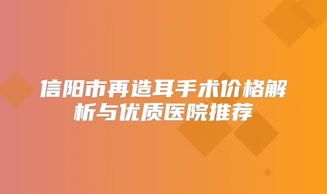信阳市再造耳手术价格解析与优质医院推荐