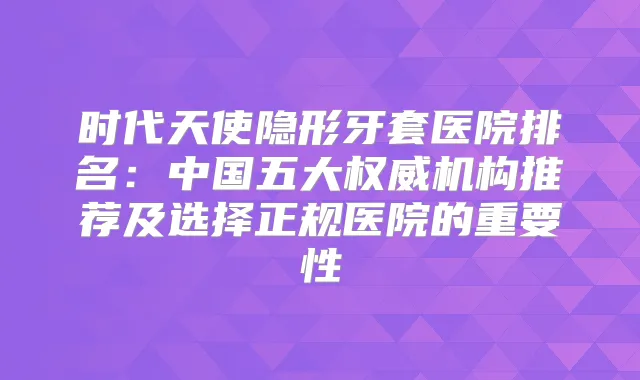 时代天使隐形牙套医院排名:中国五大机构推荐及选择正规医院的重要性