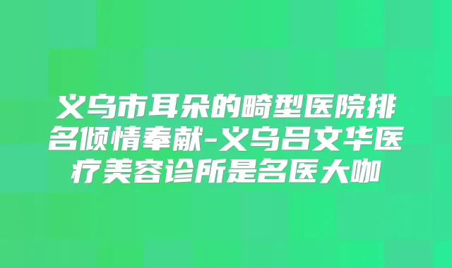 义乌市耳朵的畸型医院排名倾情奉献-义乌吕文华医疗美容诊所是名医大咖