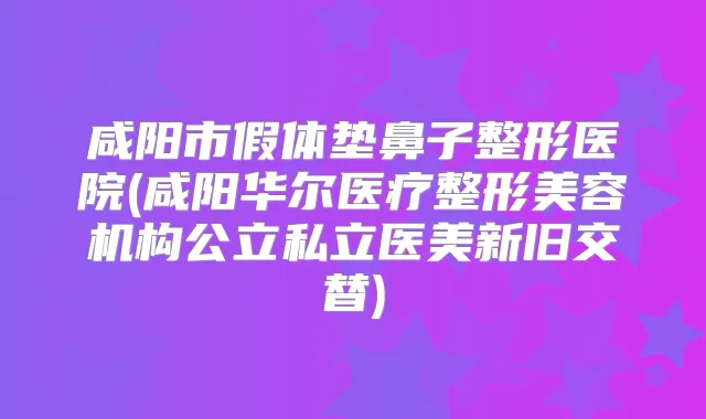 咸阳市假体垫鼻子整形医院(咸阳华尔医疗整形美容机构公立私立医美新旧交替)