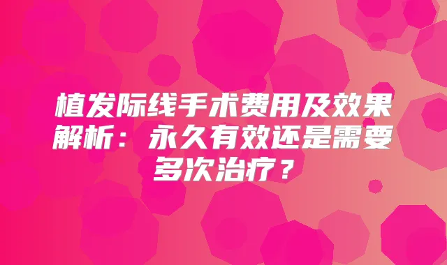 植发际线手术费用及效果解析：永久有效还是需要多次？