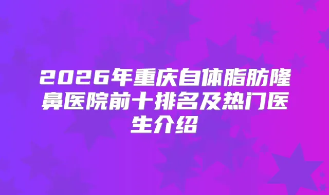2026年重庆自体脂肪隆鼻医院前十排名及热门医生介绍