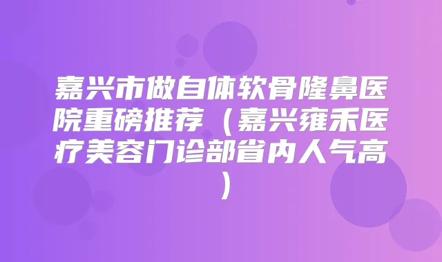 嘉兴市做自体软骨隆鼻医院重磅推荐(嘉兴雍禾医疗美容门诊部省内人气高)