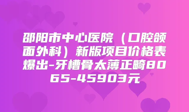 邵阳市中心医院（口腔颌面外科）新版项目价格表爆出-牙槽骨太薄正畸8065-45903元