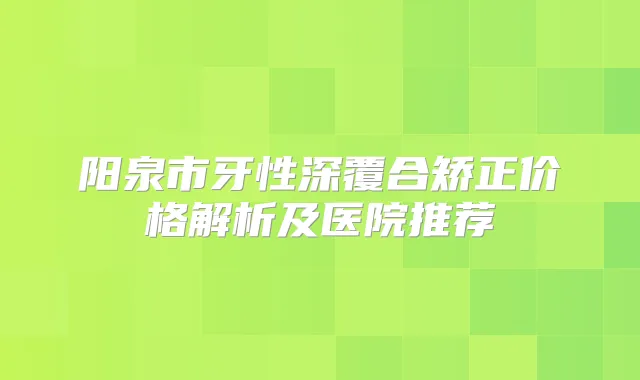 阳泉市牙性深覆合矫正价格解析及医院推荐