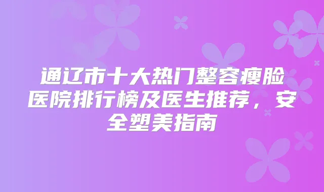 通辽市十大热门整容瘦脸医院排行榜及医生推荐，安全塑美指南